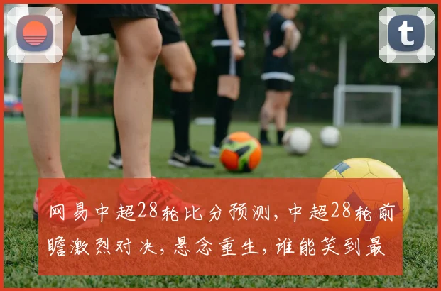 网易中超28轮比分预测,中超28轮前瞻激烈对决,悬念重生,谁能笑到最后