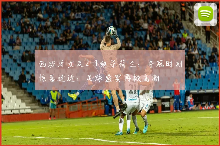 西班牙女足2-1绝杀荷兰，夺冠时刻惊喜连连，足球盛宴再掀高潮