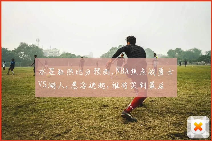 水星狂热比分预测,NBA焦点战勇士VS湖人,悬念迭起,谁将笑到最后